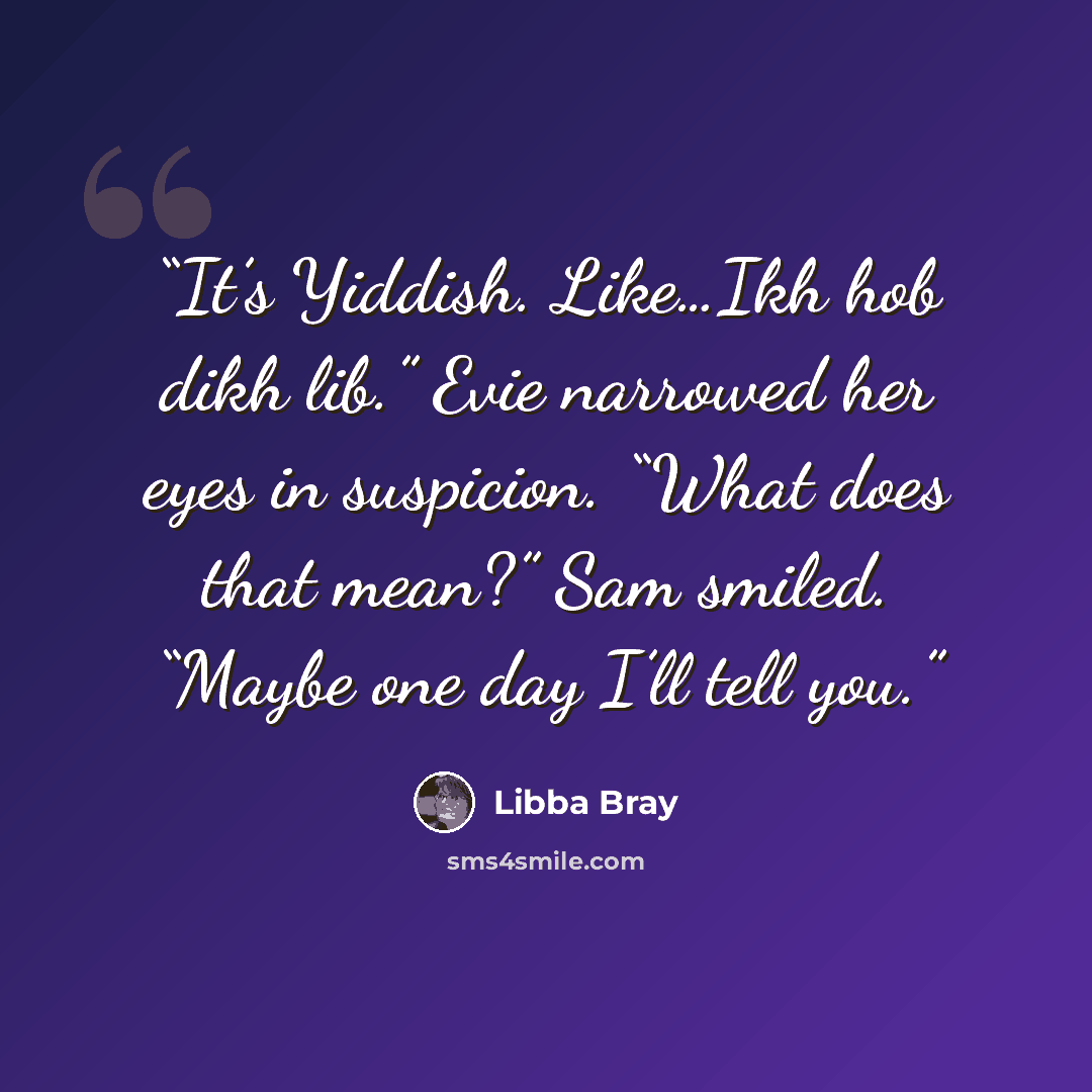 “It’s Yiddish. Like…Ikh hob dikh lib.” Evie narrowed her eyes in suspicion. “What does that mean?” Sam smiled. “Maybe one day I’ll tell you.” quote by Libba Bray