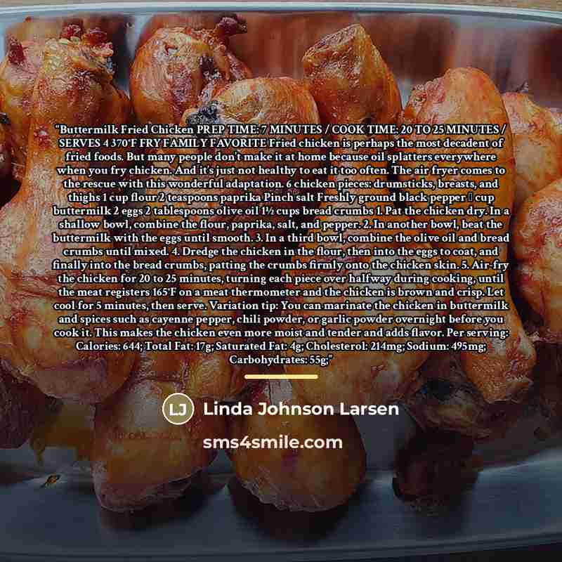 “Buttermilk Fried Chicken PREP TIME: 7 MINUTES / COOK TIME: 20 TO 25 MINUTES / SERVES 4 370°F FRY FAMILY FAVORITE Fried chicken is perhaps the most decadent of fried foods. But many people don’t make it at home because oil splatters everywhere when you fry chicken. And it’s just not healthy to eat…” quote by Linda Johnson Larsen