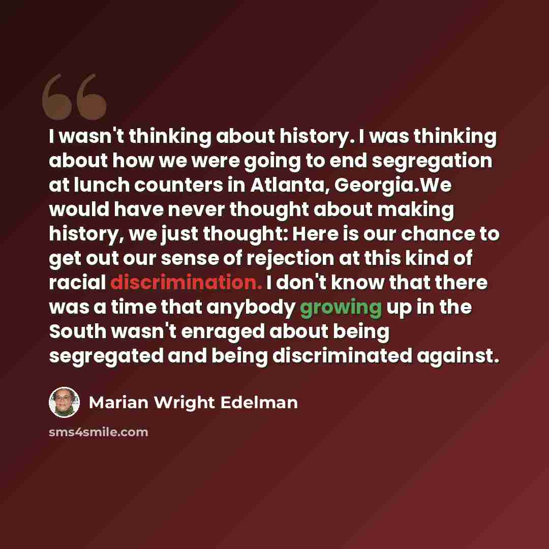 “I wasn't thinking about history. I was thinking about how we were going to end segregation at lunch counters in Atlanta, Georgia.We would have never thought about making history, we just thought: Here is our chance to get out our sense of rejection at this kind of racial discrimination. I don't…” quote by Marian Wright Edelman