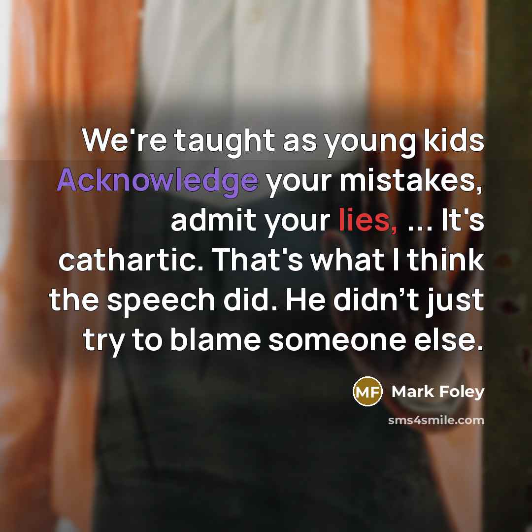 “We're taught as young kids Acknowledge your mistakes, admit your lies, ... It's cathartic. That's what I think the speech did. He didn't just try to blame someone else.” quote by Mark Foley