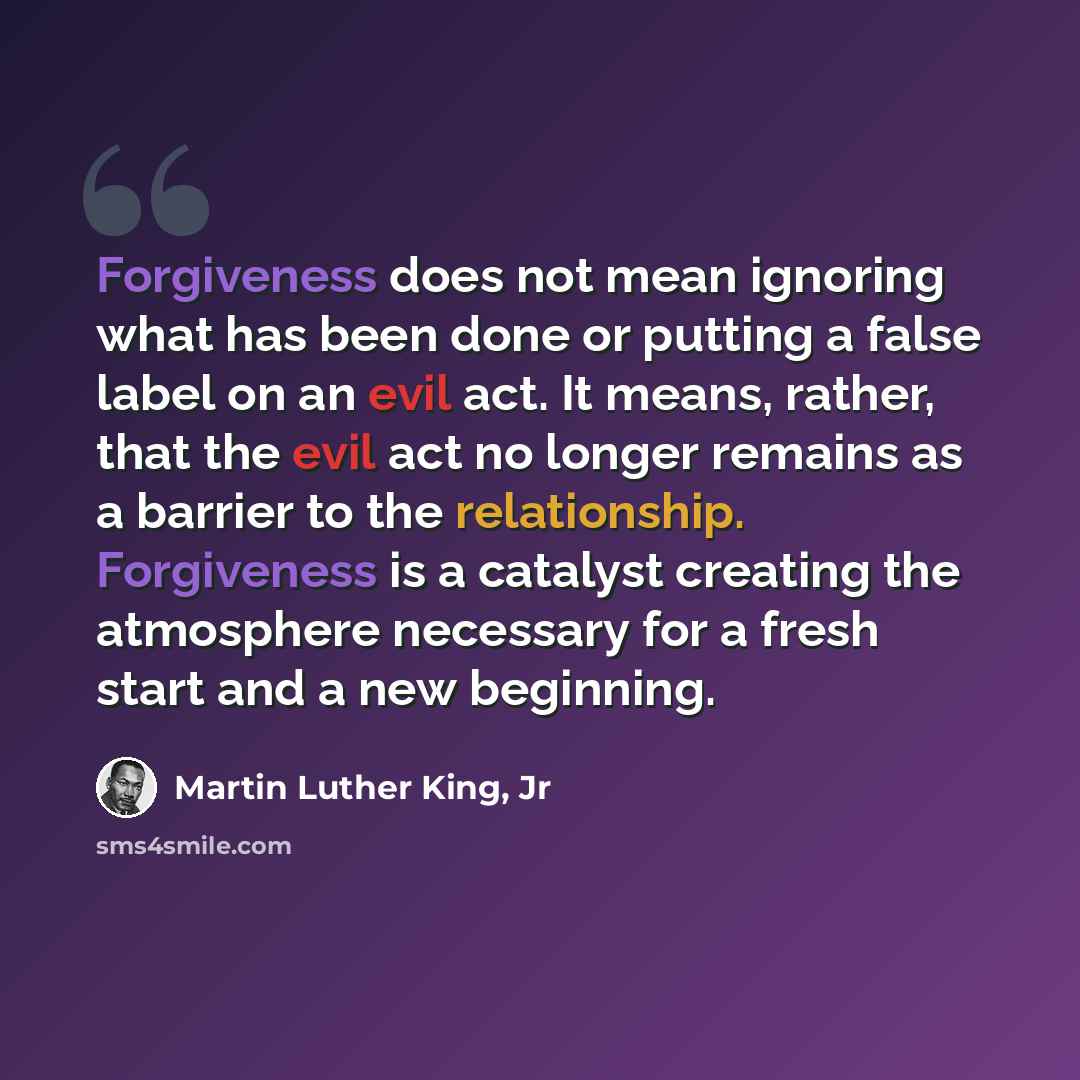 “Forgiveness does not mean ignoring what has been done or putting a false label on an evil act. It means, rather, that the evil act no longer remains as a barrier to the relationship. Forgiveness is a catalyst creating the atmosphere necessary for a fresh start and a new beginning.” quote by Martin Luther King, Jr