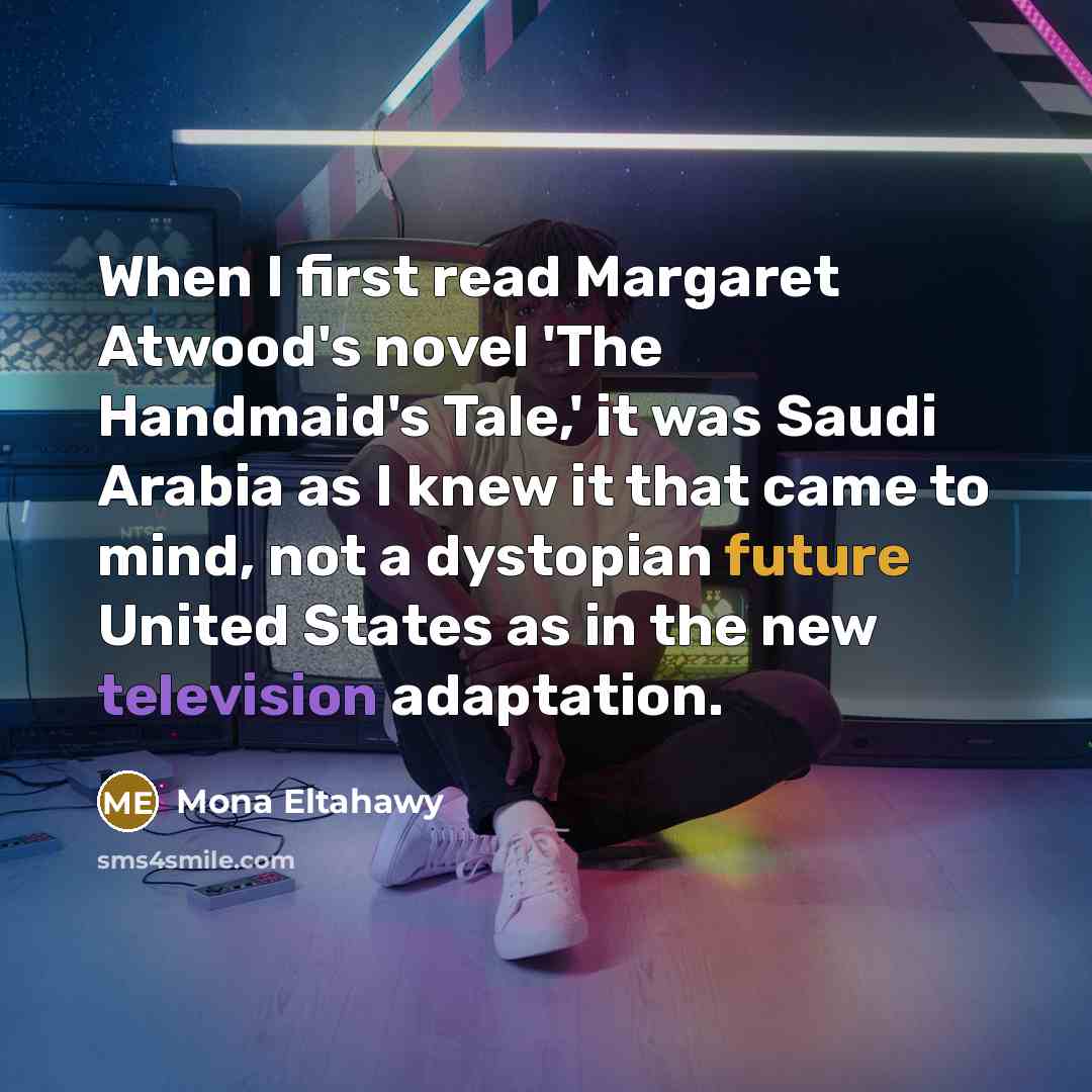 “When I first read Margaret Atwood's novel 'The Handmaid's Tale,' it was Saudi Arabia as I knew it that came to mind, not a dystopian future United States as in the new television adaptation.” quote by Mona Eltahawy