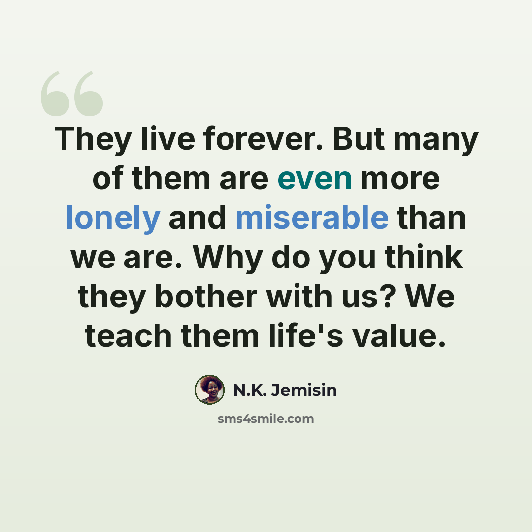 “They live forever. But many of them are even more lonely and miserable than we are. Why do you think they bother with us? We teach them life's value.” quote by N.K. Jemisin
