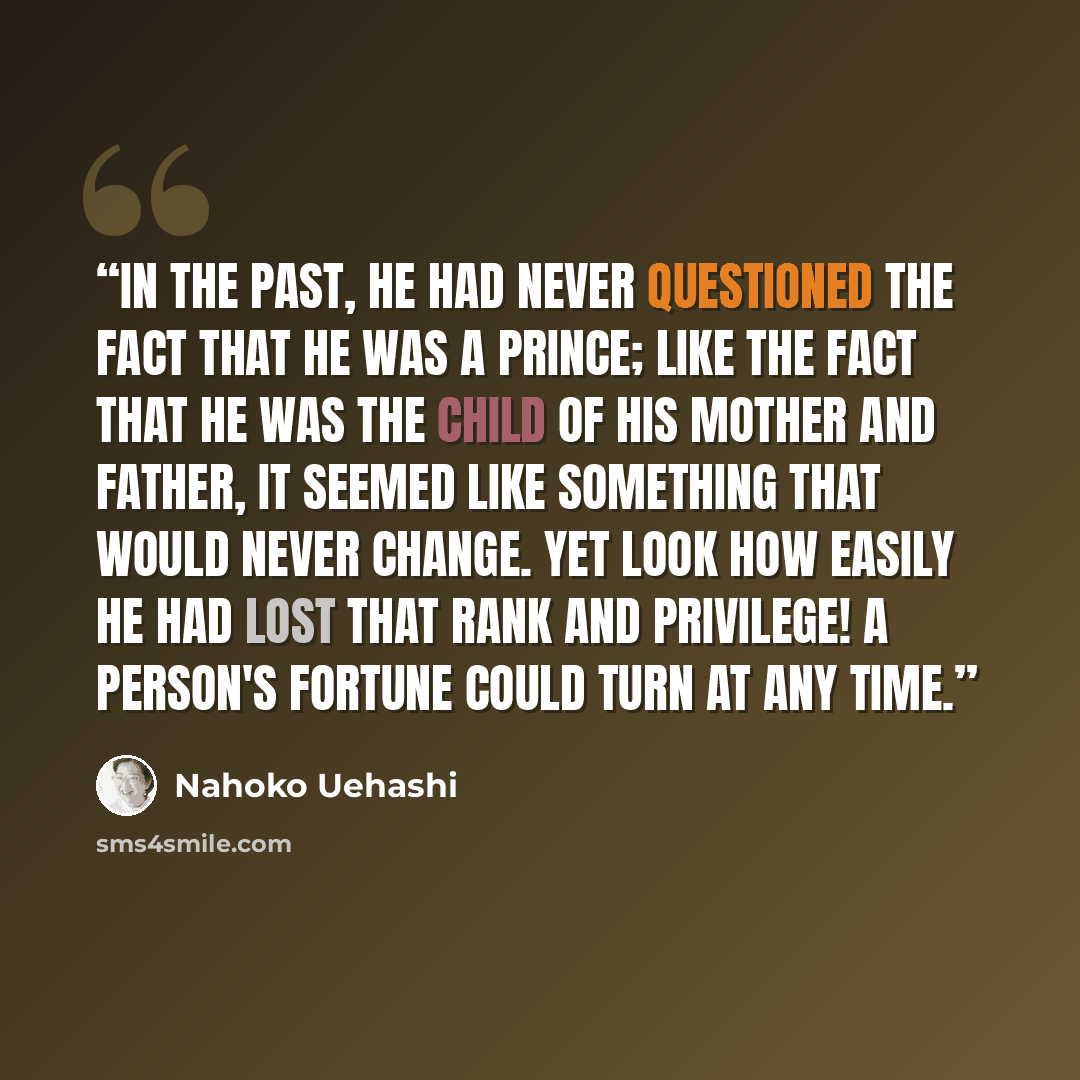 “In the past, he had never questioned the fact that he was a prince; like the fact that he was the child of his mother and father, it seemed like something that would never change. Yet look how easily he had lost that rank and privilege! A person's fortune could turn at any time.” quote by Nahoko Uehashi