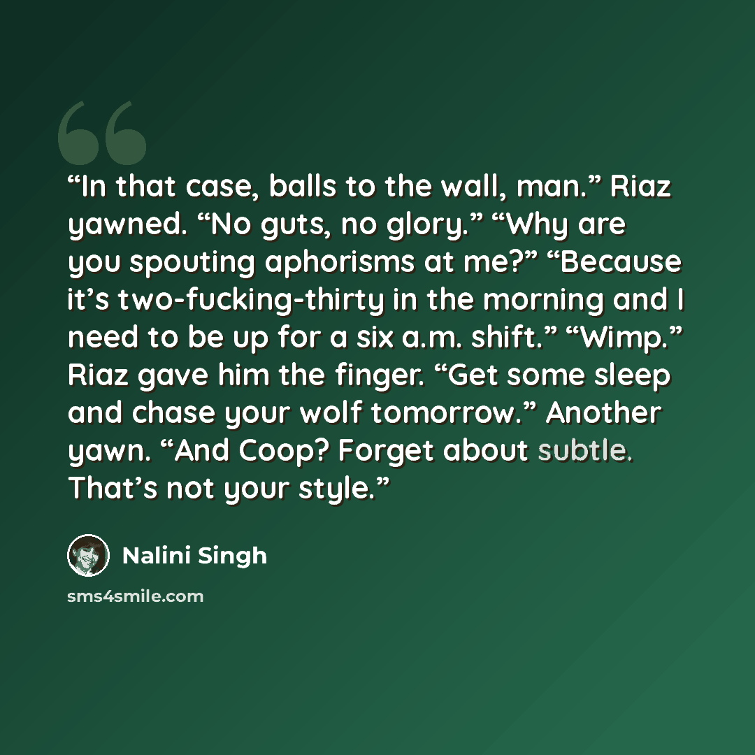 “In that case, balls to the wall, man.” Riaz yawned. “No guts, no glory.” “Why are you spouting aphorisms at me?” “Because it’s two-fucking-thirty in the morning and I need to be up for a six a.m. shift.” “Wimp.” Riaz gave him the finger. “Get some sleep and chase your wolf tomorrow.” Another yawn…” quote by Nalini Singh