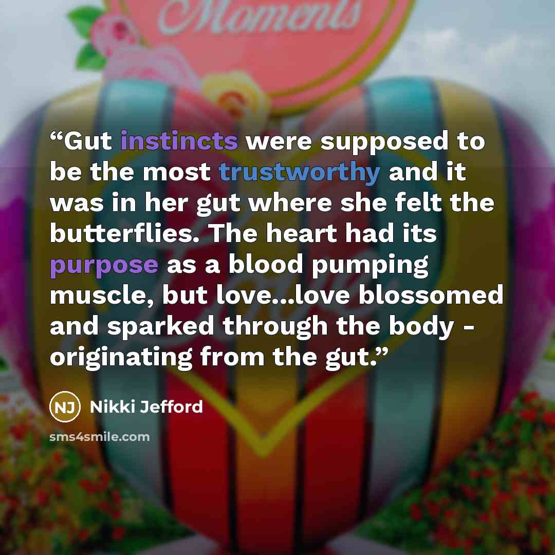 “Gut instincts were supposed to be the most trustworthy and it was in her gut where she felt the butterflies. The heart had its purpose as a blood pumping muscle, but love...love blossomed and sparked through the body - originating from the gut.” quote by Nikki Jefford