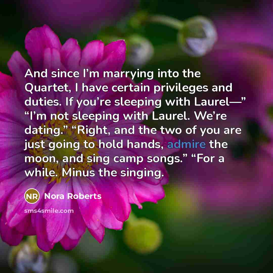 “And since I’m marrying into the Quartet, I have certain privileges and duties. If you’re sleeping with Laurel—” “I’m not sleeping with Laurel. We’re dating.” “Right, and the two of you are just going to hold hands, admire the moon, and sing camp songs.” “For a while. Minus the singing.” quote by Nora Roberts
