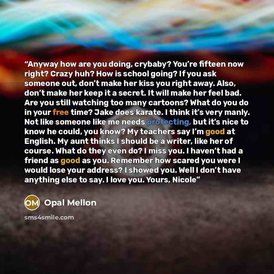 “Anyway how are you doing, crybaby? You’re fifteen now right? Crazy huh? How is school going? If you ask someone out, don’t make her kiss you right away. Also, don’t make her keep it a secret. It will make her feel bad. Are you still watching too many cartoons? What do you do in your free time?…” quote by Opal Mellon