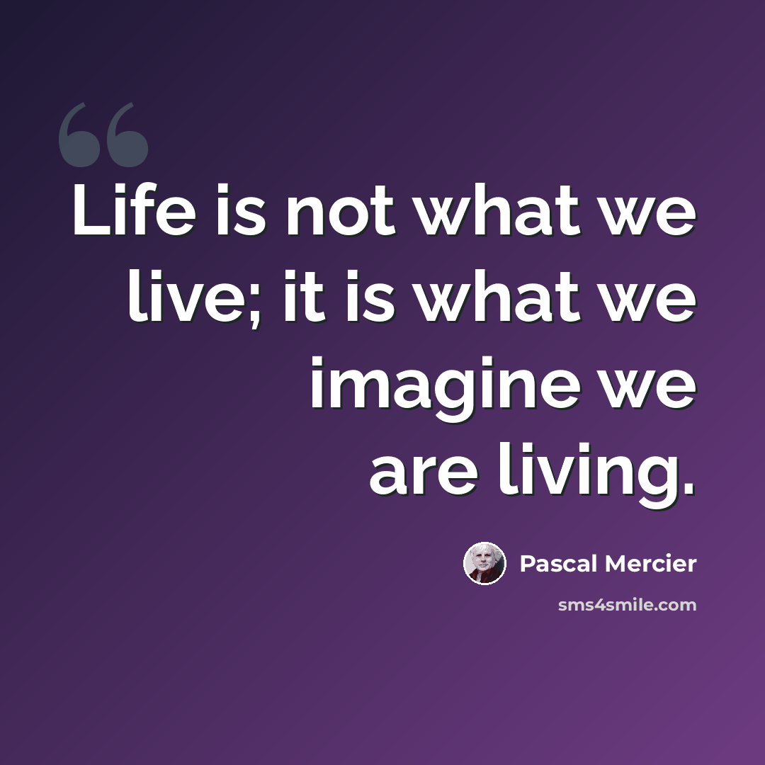 “Life is not what we live; it is what we imagine we are living.” quote by Pascal Mercier