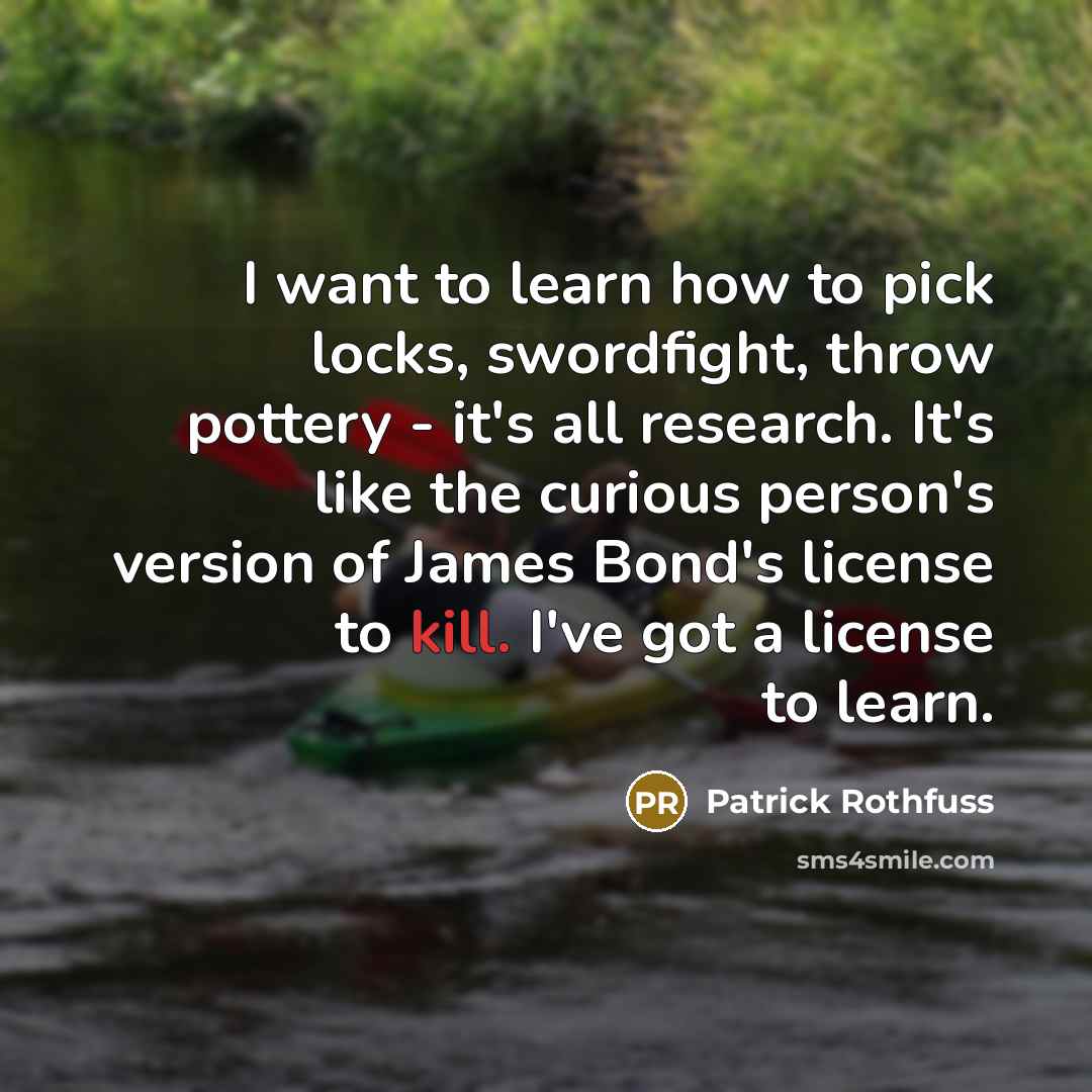“I want to learn how to pick locks, swordfight, throw pottery - it's all research. It's like the curious person's version of James Bond's license to kill. I've got a license to learn.” quote by Patrick Rothfuss