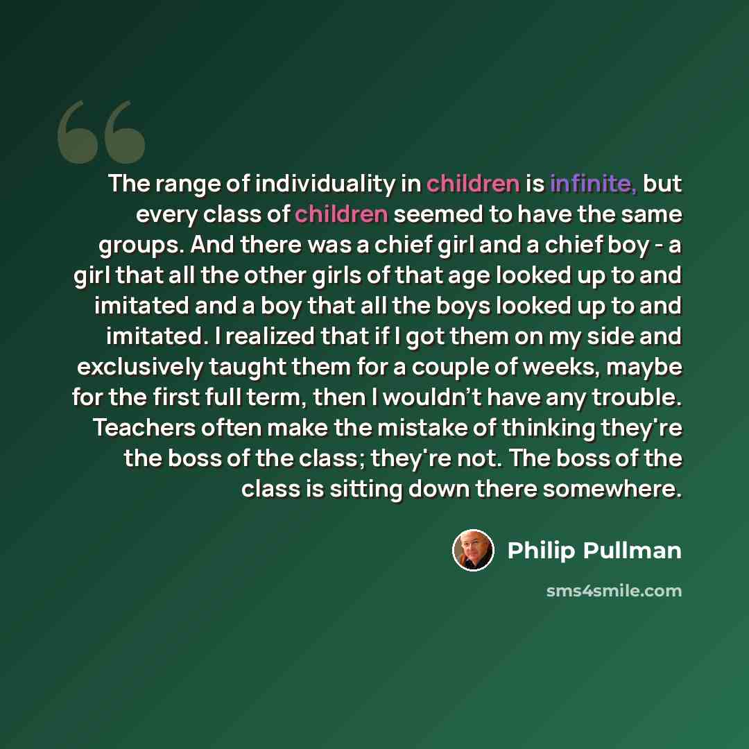 “The range of individuality in children is infinite, but every class of children seemed to have the same groups. And there was a chief girl and a chief boy - a girl that all the other girls of that age looked up to and imitated and a boy that all the boys looked up to and imitated. I realized that…” quote by Philip Pullman