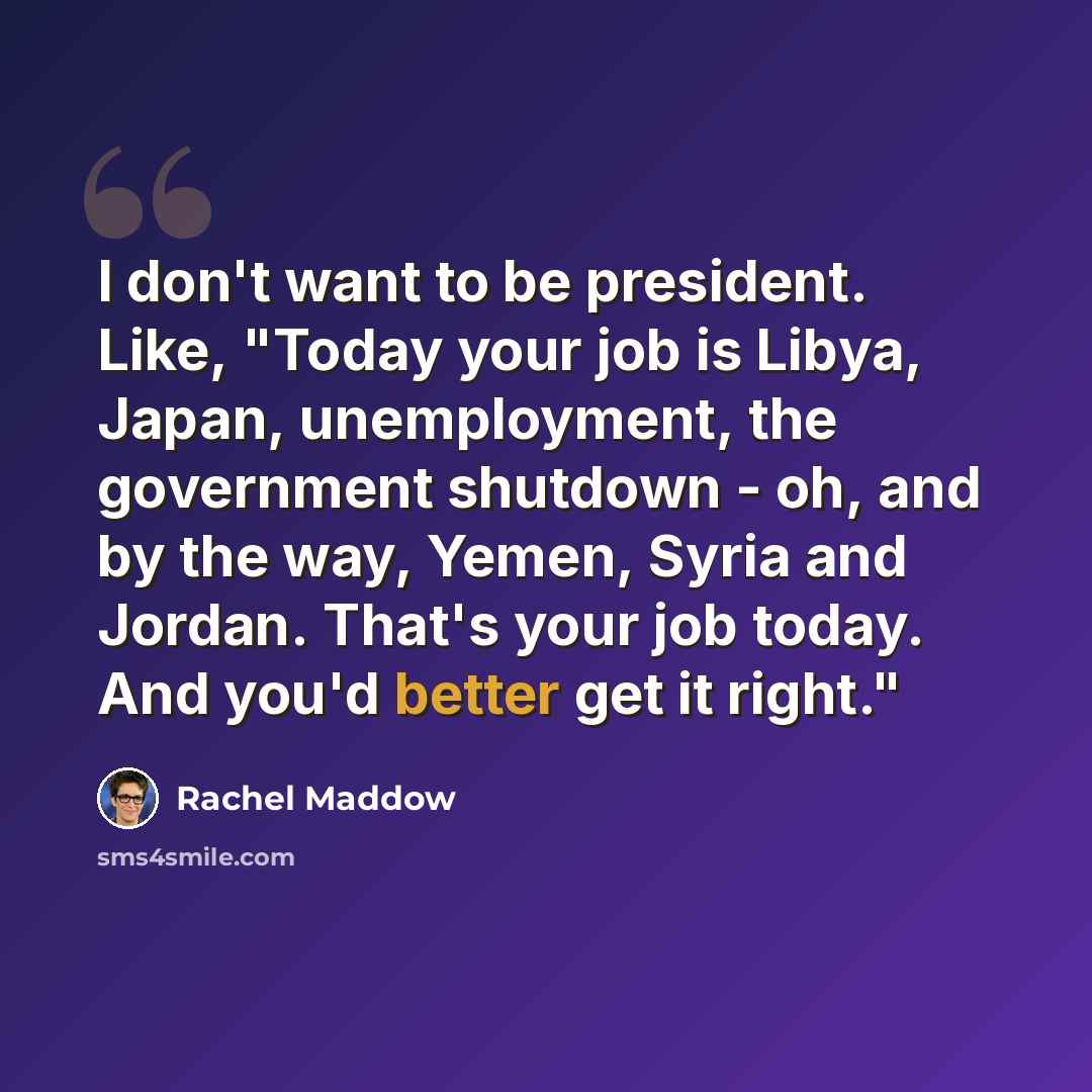 “I don't want to be president. Like, "Today your job is Libya, Japan, unemployment, the government shutdown - oh, and by the way, Yemen, Syria and Jordan. That's your job today. And you'd better get it right."” quote by Rachel Maddow