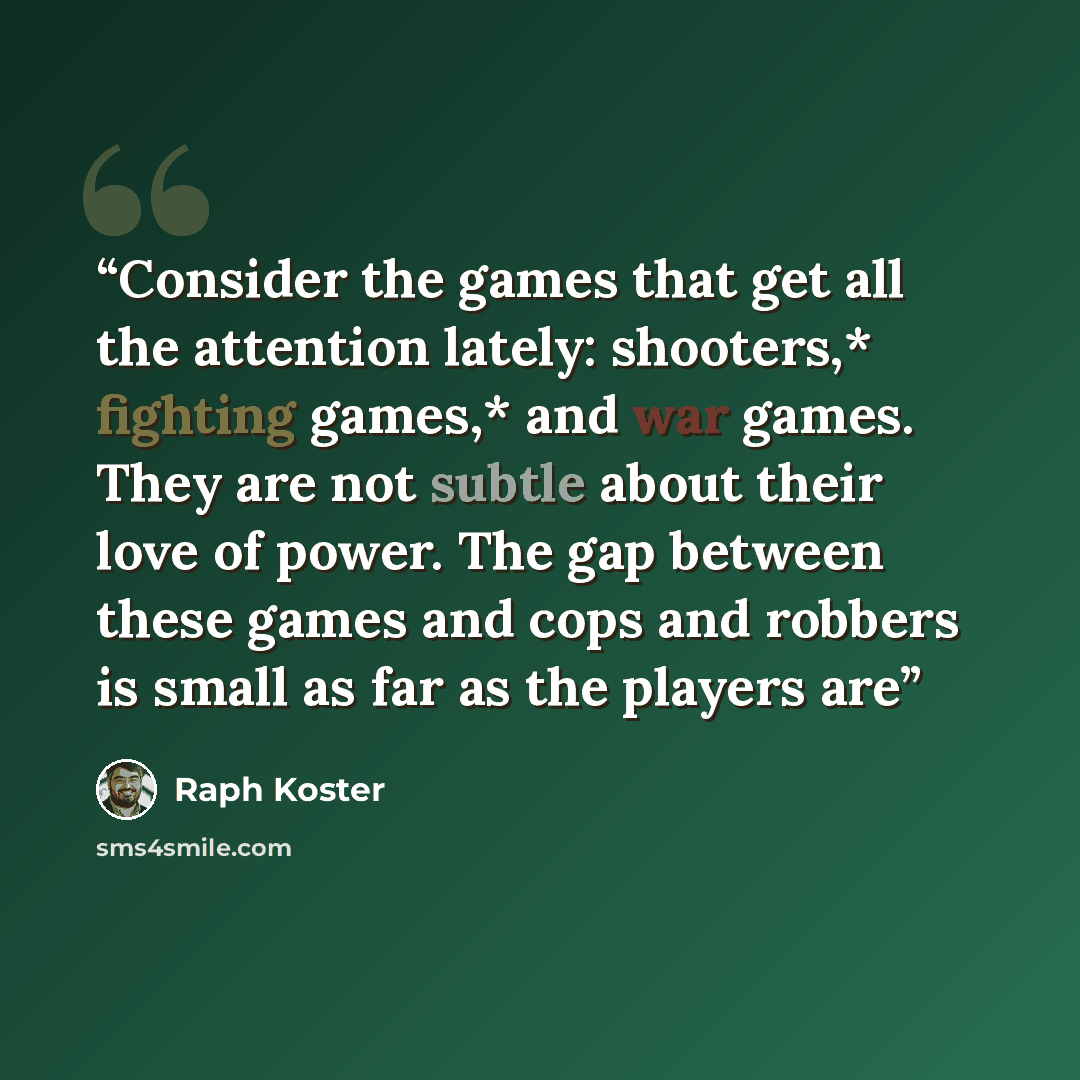 “Consider the games that get all the attention lately: shooters,* fighting games,* and war games. They are not subtle about their love of power. The gap between these games and cops and robbers is small as far as the players are” quote by Raph Koster