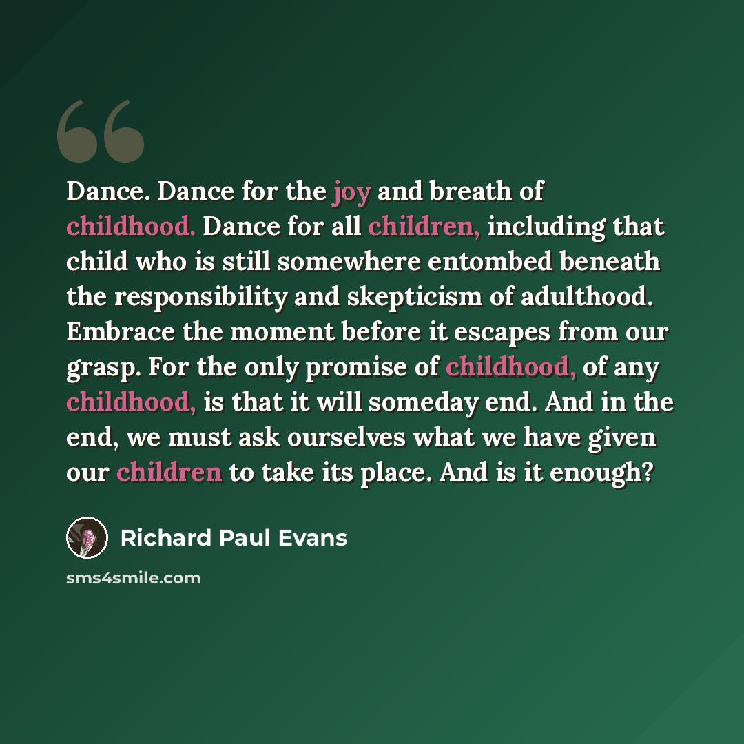 “Dance. Dance for the joy and breath of childhood. Dance for all children, including that child who is still somewhere entombed beneath the responsibility and skepticism of adulthood. Embrace the moment before it escapes from our grasp. For the only promise of childhood, of any childhood, is that…” quote by Richard Paul Evans