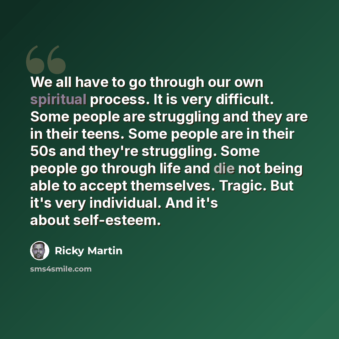“We all have to go through our own spiritual process. It is very difficult. Some people are struggling and they are in their teens. Some people are in their 50s and they're struggling. Some people go through life and die not being able to accept themselves. Tragic. But it's very individual. And…” quote by Ricky Martin
