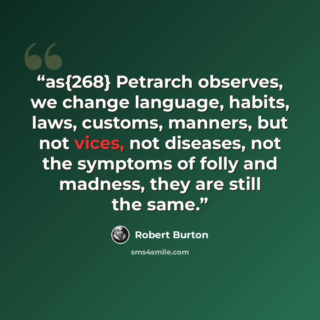“as{268} Petrarch observes, we change language, habits, laws, customs, manners, but not vices, not diseases, not the symptoms of folly and madness, they are still the same.” quote by Robert Burton