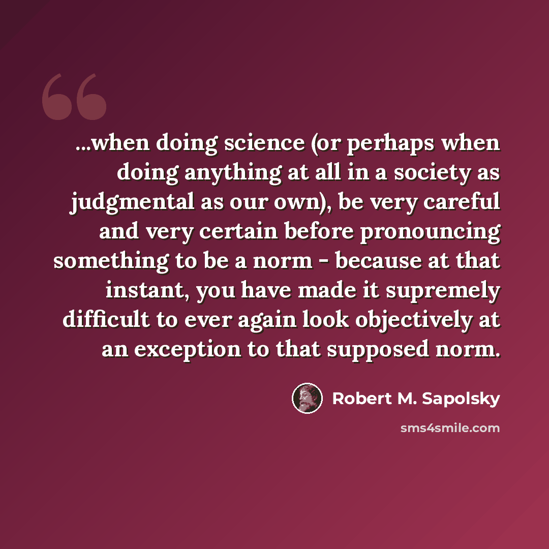 “...when doing science (or perhaps when doing anything at all in a society as judgmental as our own), be very careful and very certain before pronouncing something to be a norm - because at that instant, you have made it supremely difficult to ever again look objectively at an exception to that…” quote by Robert M. Sapolsky