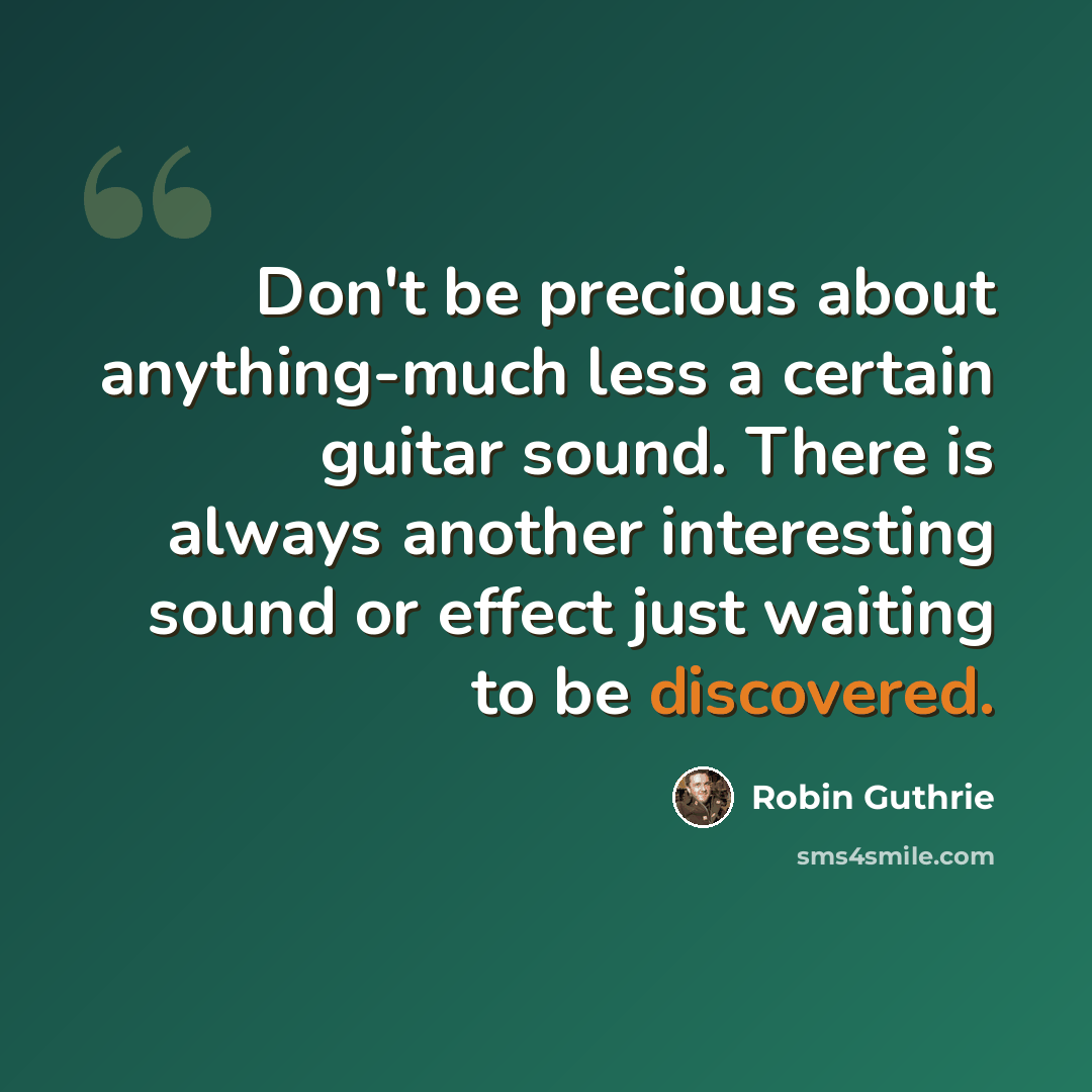 “Don't be precious about anything-much less a certain guitar sound. There is always another interesting sound or effect just waiting to be discovered.” quote by Robin Guthrie