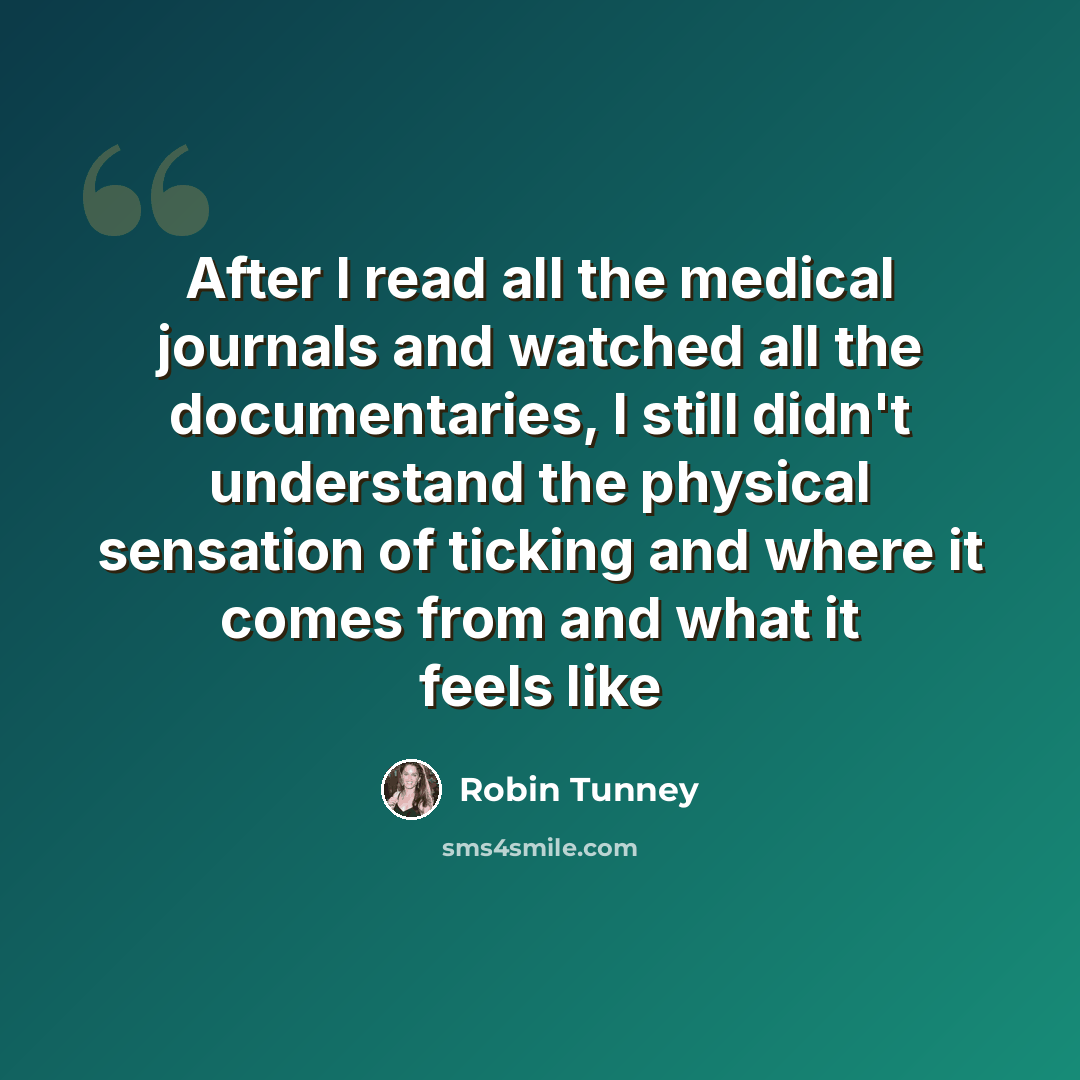 “After I read all the medical journals and watched all the documentaries, I still didn't understand the physical sensation of ticking and where it comes from and what it feels like” quote by Robin Tunney