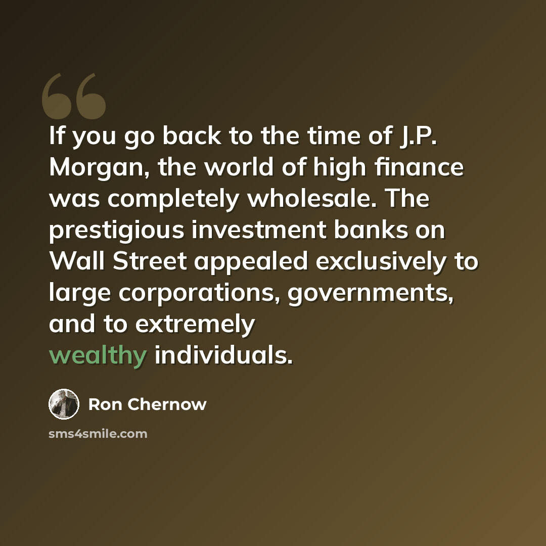 “If you go back to the time of J.P. Morgan, the world of high finance was completely wholesale. The prestigious investment banks on Wall Street appealed exclusively to large corporations, governments, and to extremely wealthy individuals.” quote by Ron Chernow