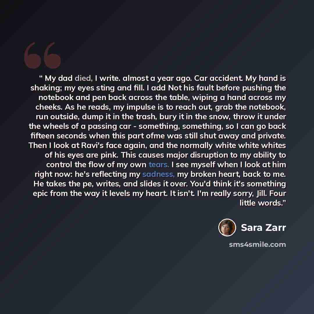 “My dad died, I write. almost a year ago. Car accident. My hand is shaking; my eyes sting and fill. I add Not his fault before pushing the notebook and pen back across the table, wiping a hand across my cheeks. As he reads, my impulse is to reach out, grab the notebook, run outside, dump it in the…” quote by Sara Zarr