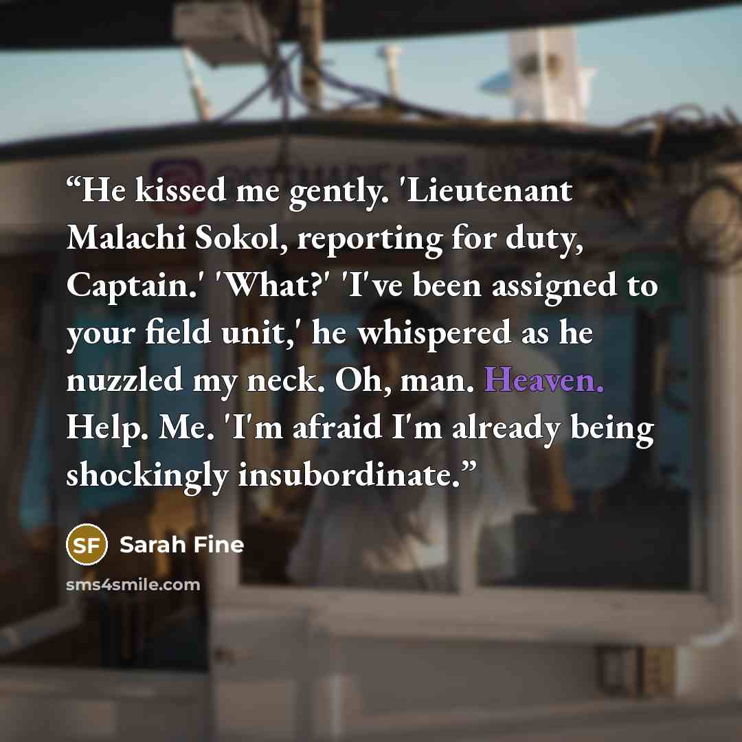 “He kissed me gently. 'Lieutenant Malachi Sokol, reporting for duty, Captain.' 'What?' 'I've been assigned to your field unit,' he whispered as he nuzzled my neck. Oh, man. Heaven. Help. Me. 'I'm afraid I'm already being shockingly insubordinate.” quote by Sarah Fine