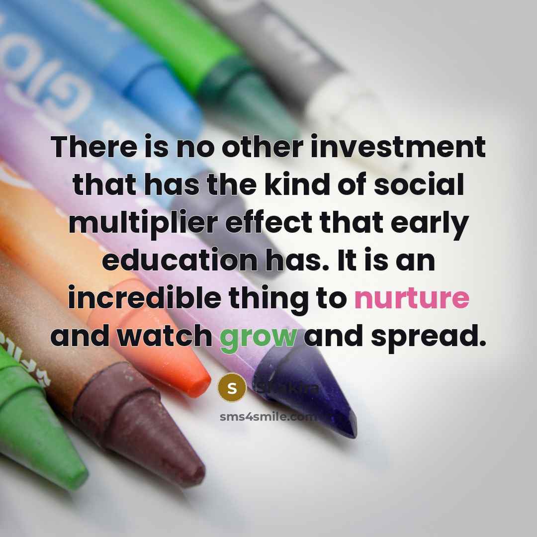“There is no other investment that has the kind of social multiplier effect that early education has. It is an incredible thing to nurture and watch grow and spread.” quote by Shakira