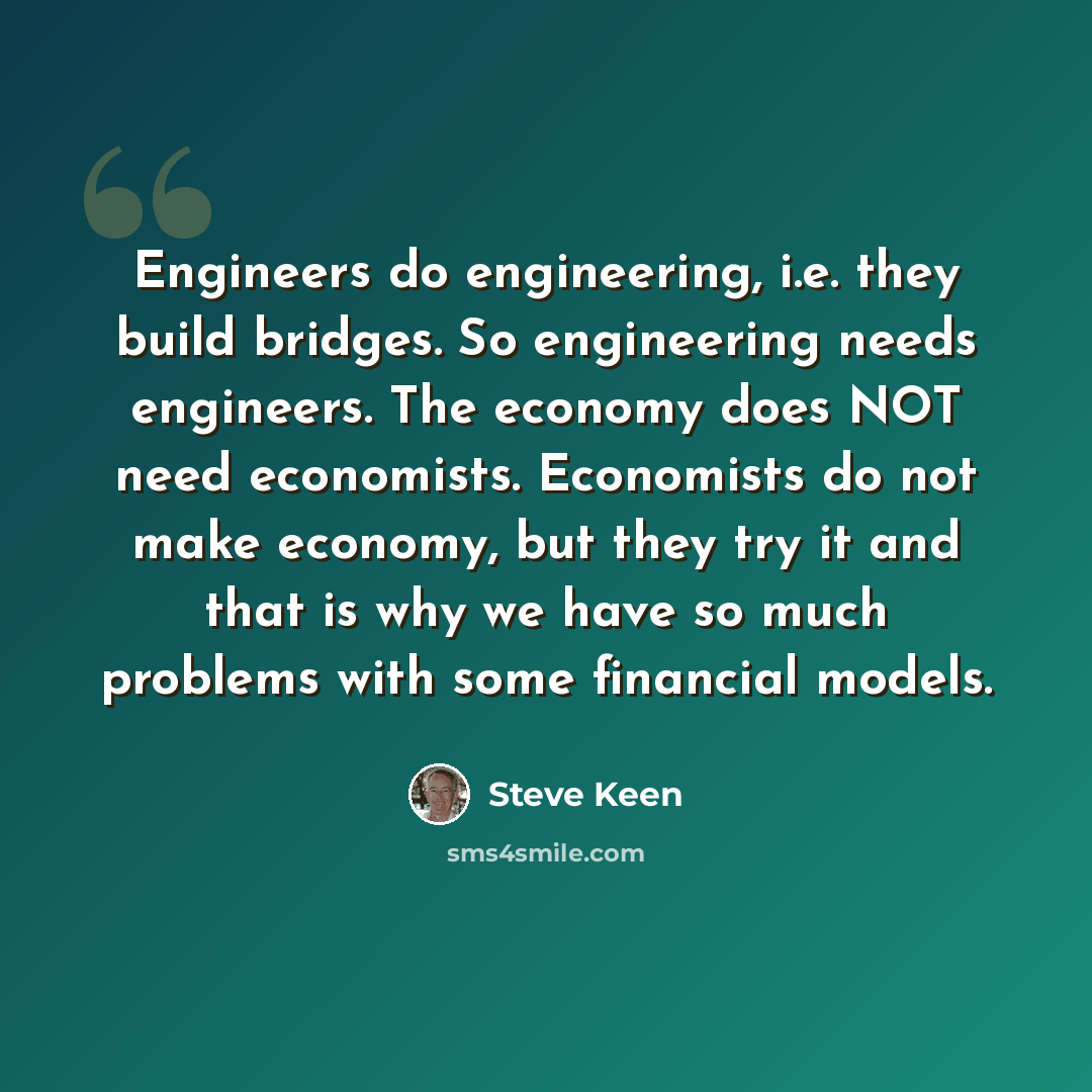 “Engineers do engineering, i.e. they build bridges. So engineering needs engineers. The economy does NOT need economists. Economists do not make economy, but they try it and that is why we have so much problems with some financial models.” quote by Steve Keen