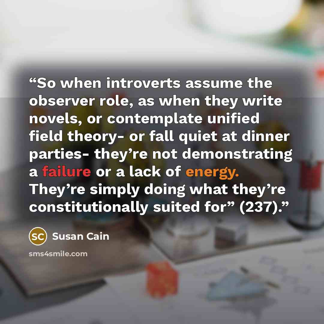 “So when introverts assume the observer role, as when they write novels, or contemplate unified field theory- or fall quiet at dinner parties- they’re not demonstrating a failure or a lack of energy. They’re simply doing what they’re constitutionally suited for” (237).” quote by Susan Cain