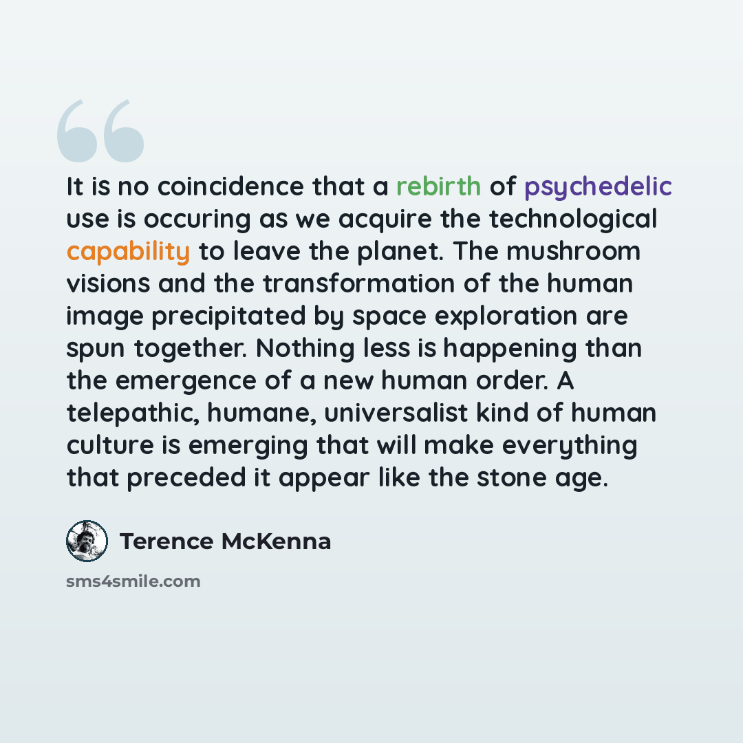 “It is no coincidence that a rebirth of psychedelic use is occuring as we acquire the technological capability to leave the planet. The mushroom visions and the transformation of the human image precipitated by space exploration are spun together. Nothing less is happening than the emergence of a…” quote by Terence McKenna