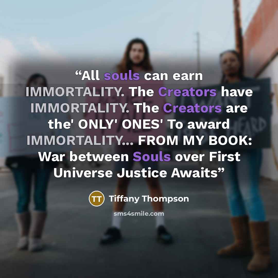 “All souls can earn IMMORTALITY. The Creators have IMMORTALITY. The Creators are the' ONLY' ONES' To award IMMORTALITY... FROM MY BOOK: War between Souls over First Universe Justice Awaits” quote by Tiffany Thompson
