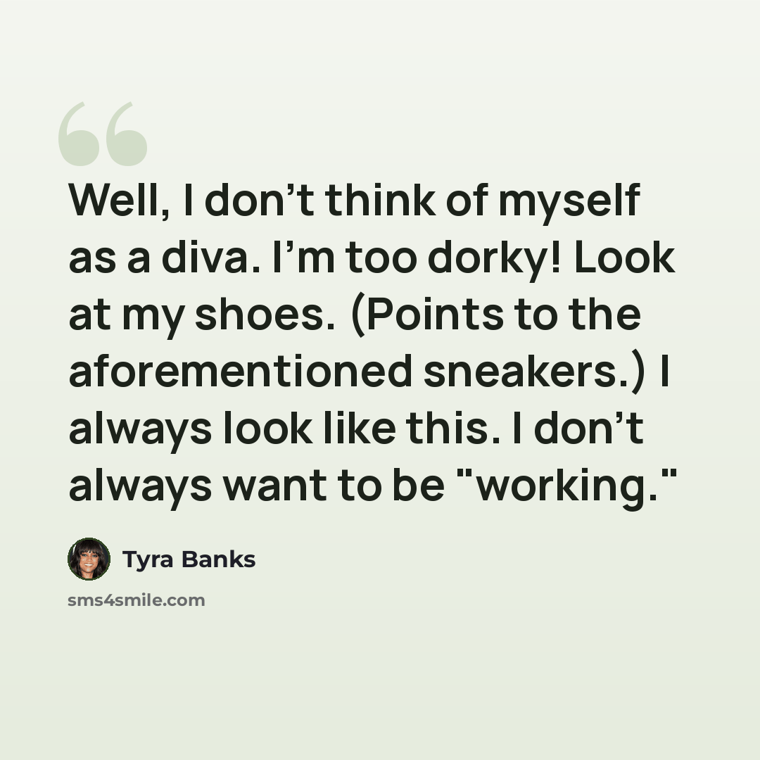 “Well, I don't think of myself as a diva. I'm too dorky! Look at my shoes. (Points to the aforementioned sneakers.) I always look like this. I don't always want to be "working."” quote by Tyra Banks