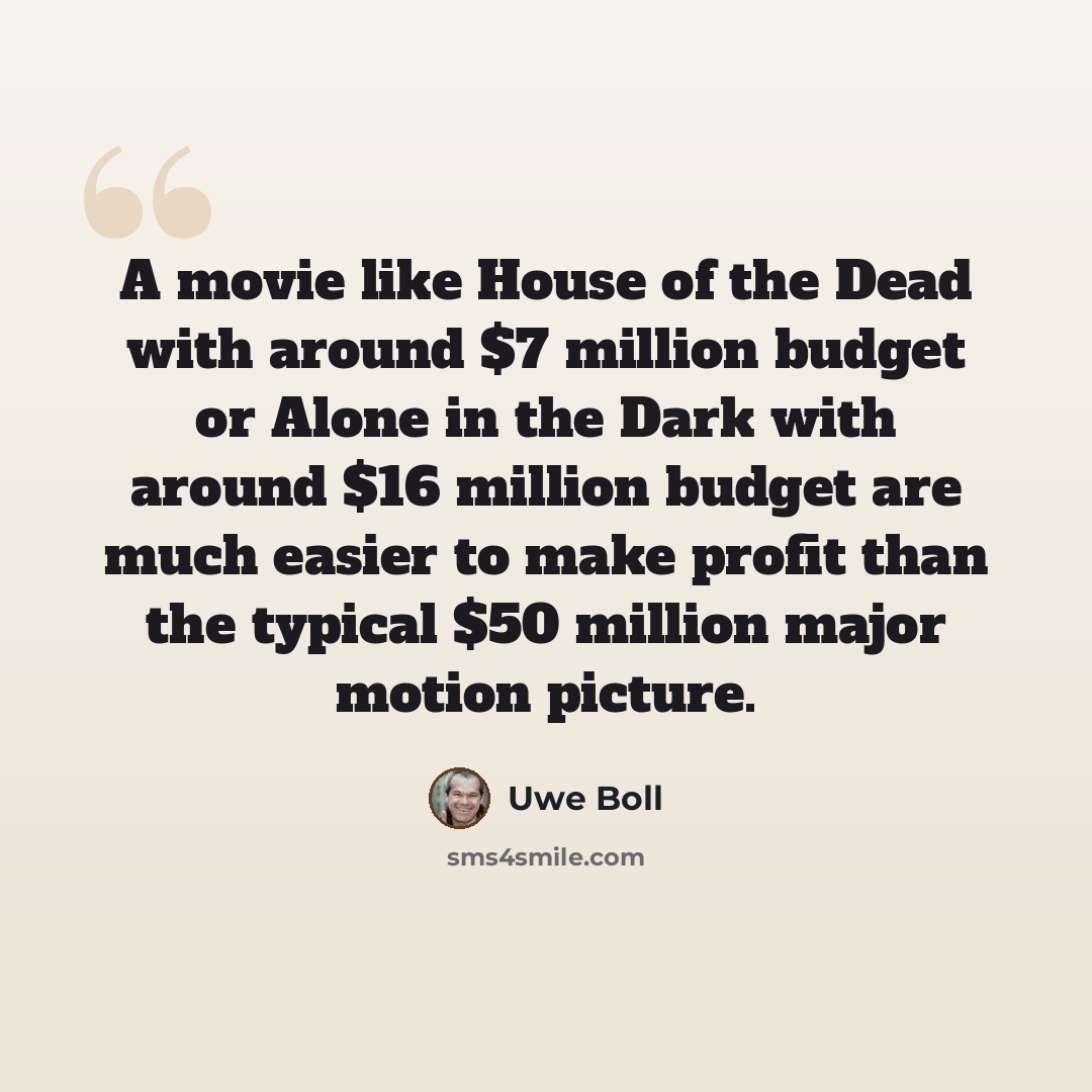 “A movie like House of the Dead with around $7 million budget or Alone in the Dark with around $16 million budget are much easier to make profit than the typical $50 million major motion picture.” quote by Uwe Boll