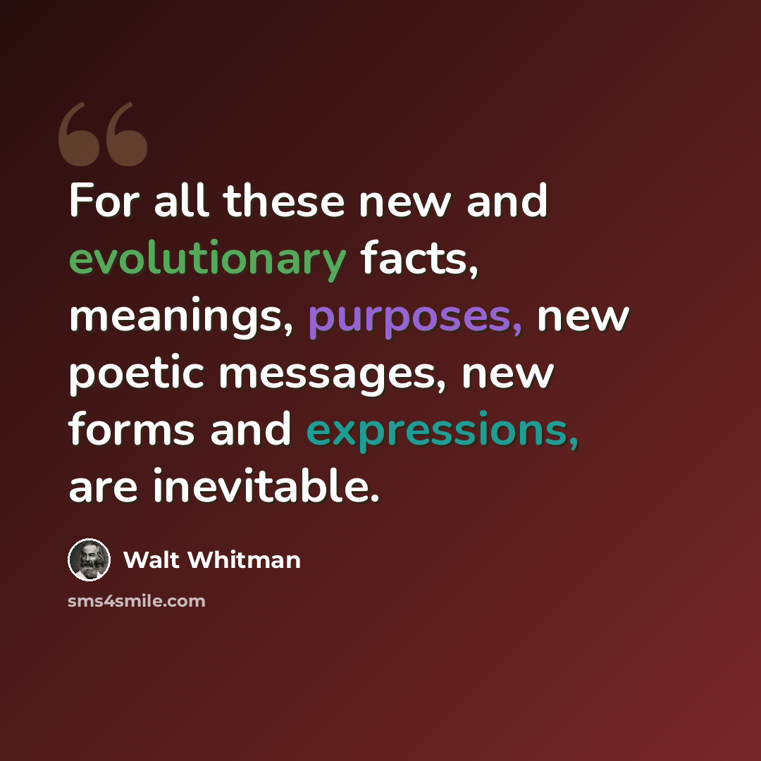 “For all these new and evolutionary facts, meanings, purposes, new poetic messages, new forms and expressions, are inevitable.” quote by Walt Whitman