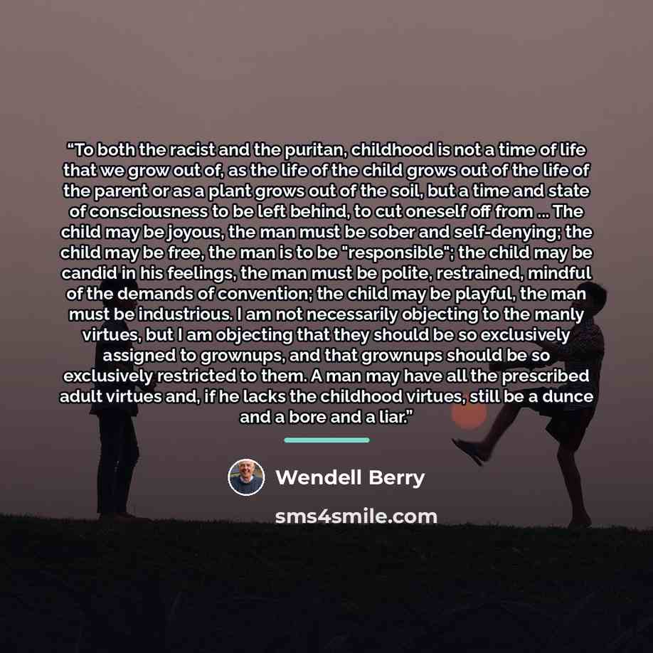 “To both the racist and the puritan, childhood is not a time of life that we grow out of, as the life of the child grows out of the life of the parent or as a plant grows out of the soil, but a time and state of consciousness to be left behind, to cut oneself off from ... The child may be joyous…” quote by Wendell Berry
