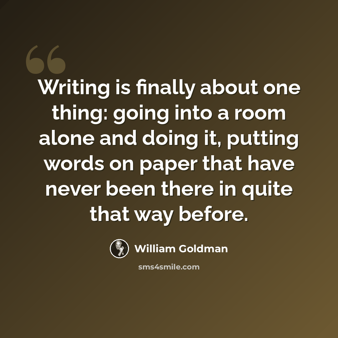 “Writing is finally about one thing: going into a room alone and doing it, putting words on paper that have never been there in quite that way before.” quote by William Goldman