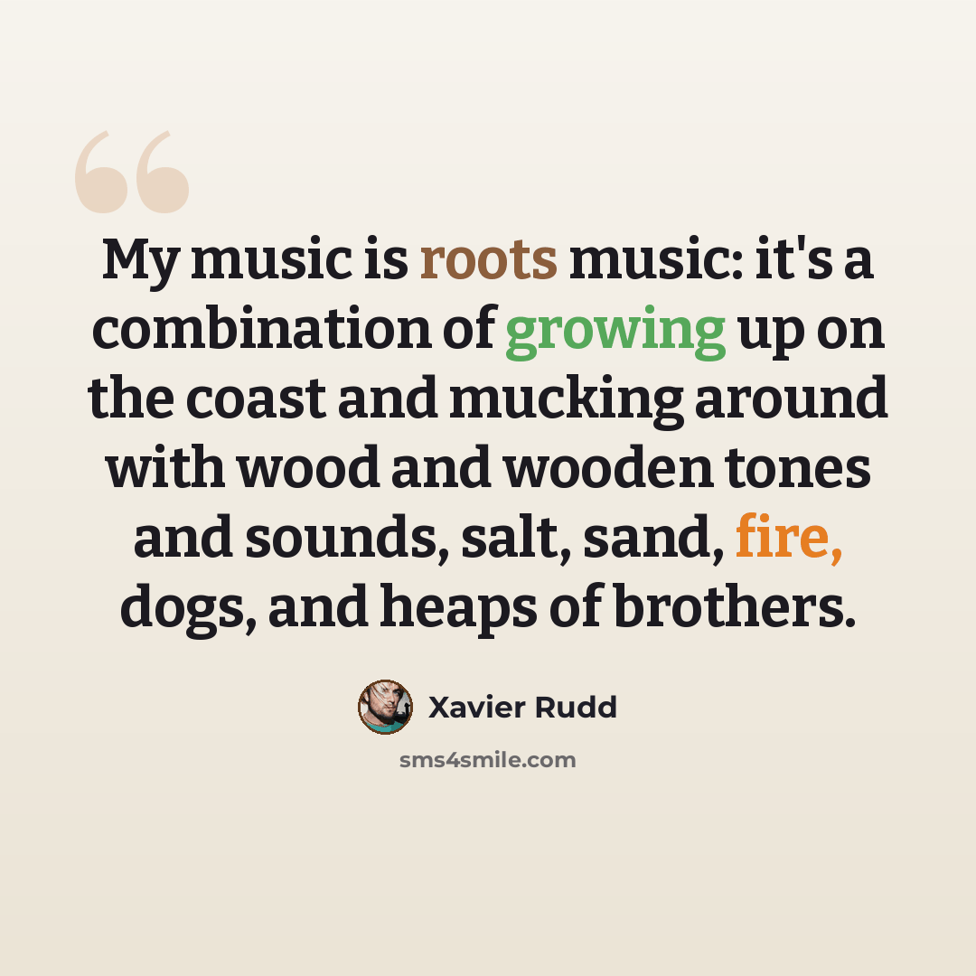 “My music is roots music: it's a combination of growing up on the coast and mucking around with wood and wooden tones and sounds, salt, sand, fire, dogs, and heaps of brothers.” quote by Xavier Rudd