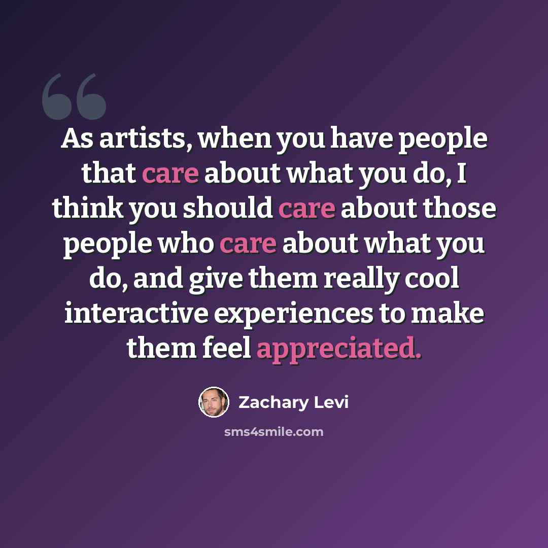 “As artists, when you have people that care about what you do, I think you should care about those people who care about what you do, and give them really cool interactive experiences to make them feel appreciated.” quote by Zachary Levi