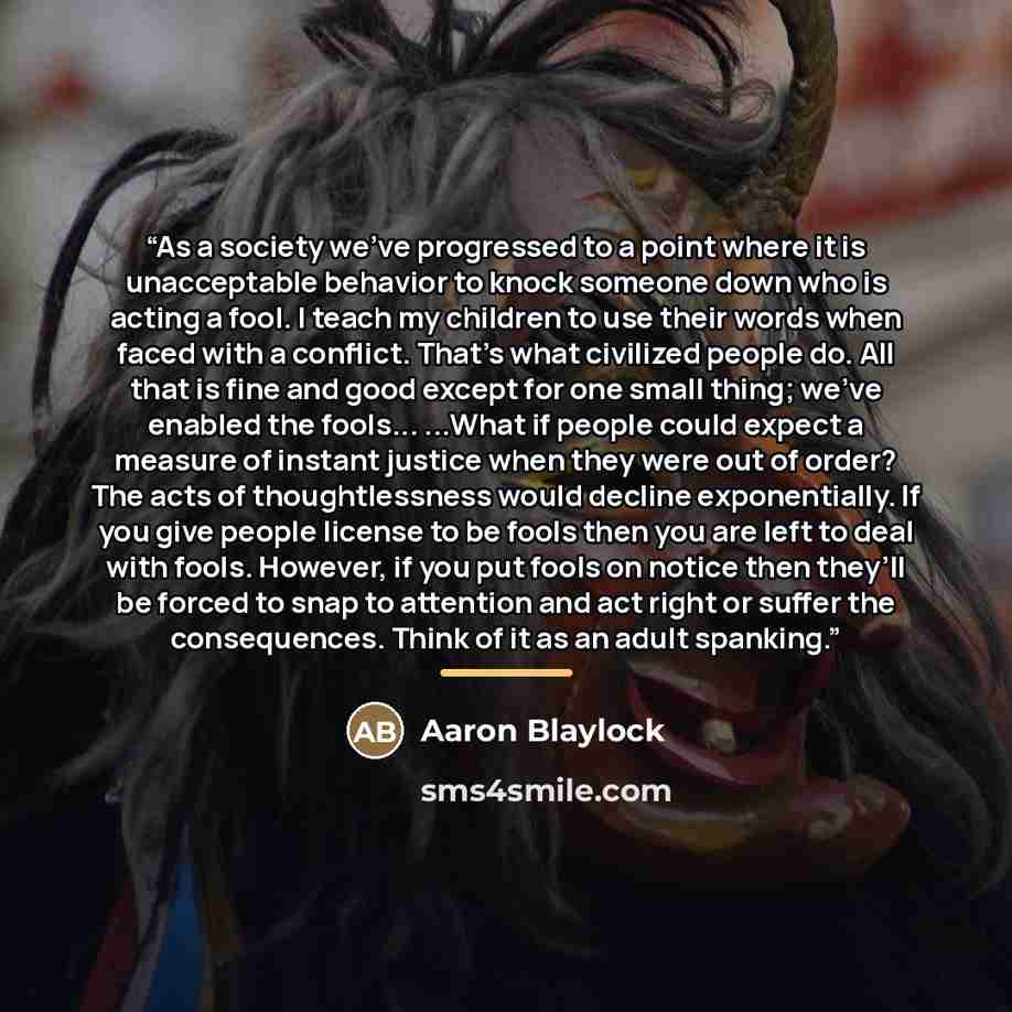 “As a society we’ve progressed to a point where it is unacceptable behavior to knock someone down who is acting a fool. I teach my children to use their words when faced with a conflict. That’s what civilized people do. All that is fine and good except for one small thing; we’ve enabled the…” quote by Aaron Blaylock