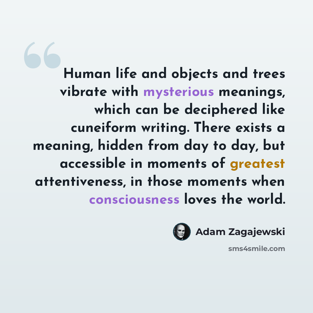 “Human life and objects and trees vibrate with mysterious meanings, which can be deciphered like cuneiform writing. There exists a meaning, hidden from day to day, but accessible in moments of greatest attentiveness, in those moments when consciousness loves the world.” quote by Adam Zagajewski