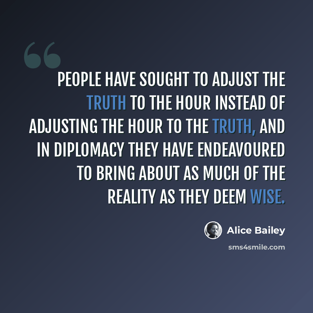 “People have sought to adjust the truth to the hour instead of adjusting the hour to the truth, and in diplomacy they have endeavoured to bring about as much of the reality as they deem wise.” quote by Alice Bailey