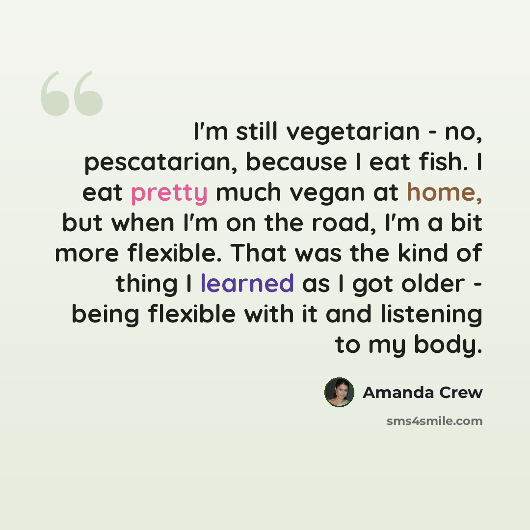 “I'm still vegetarian - no, pescatarian, because I eat fish. I eat pretty much vegan at home, but when I'm on the road, I'm a bit more flexible. That was the kind of thing I learned as I got older - being flexible with it and listening to my body.” quote by Amanda Crew