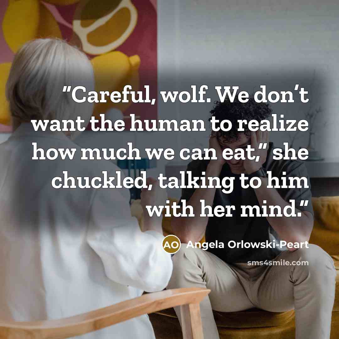 “Careful, wolf. We don’t want the human to realize how much we can eat,” she chuckled, talking to him with her mind.” quote by Angela Orlowski-Peart