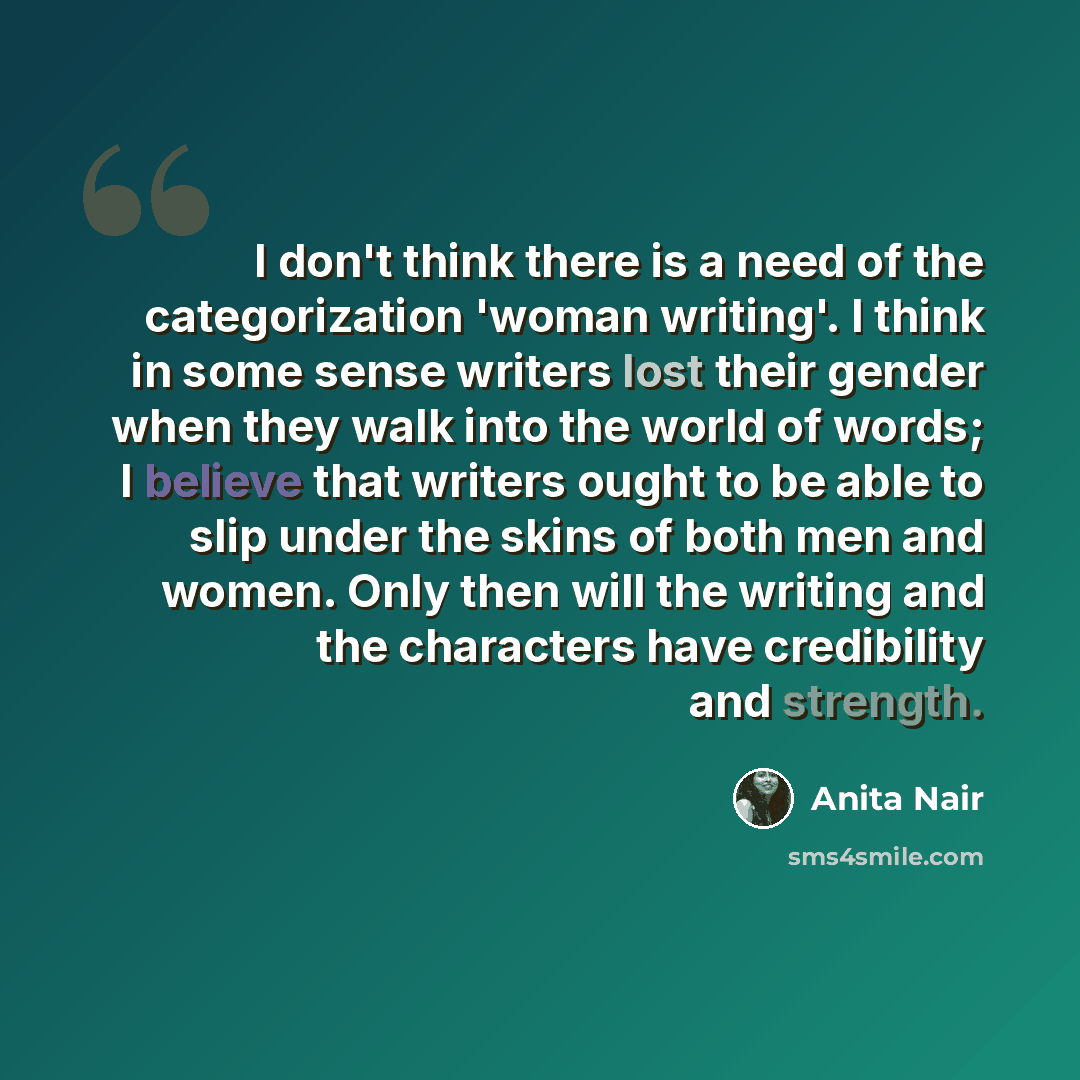 “I don't think there is a need of the categorization 'woman writing'. I think in some sense writers lost their gender when they walk into the world of words; I believe that writers ought to be able to slip under the skins of both men and women. Only then will the writing and the characters have…” quote by Anita Nair