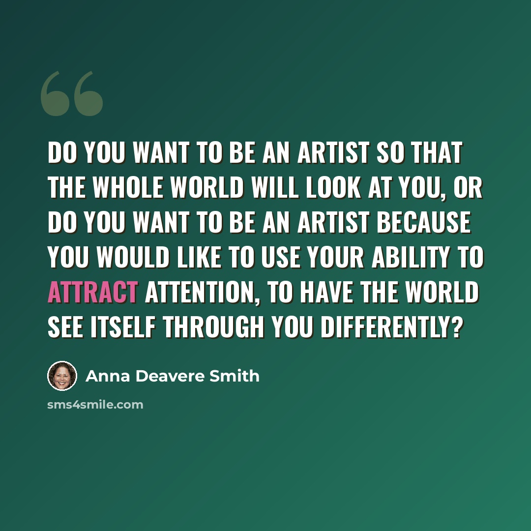 “Do you want to be an artist so that the whole world will look at you, or do you want to be an artist because you would like to use your ability to attract attention, to have the world see itself through you differently?” quote by Anna Deavere Smith