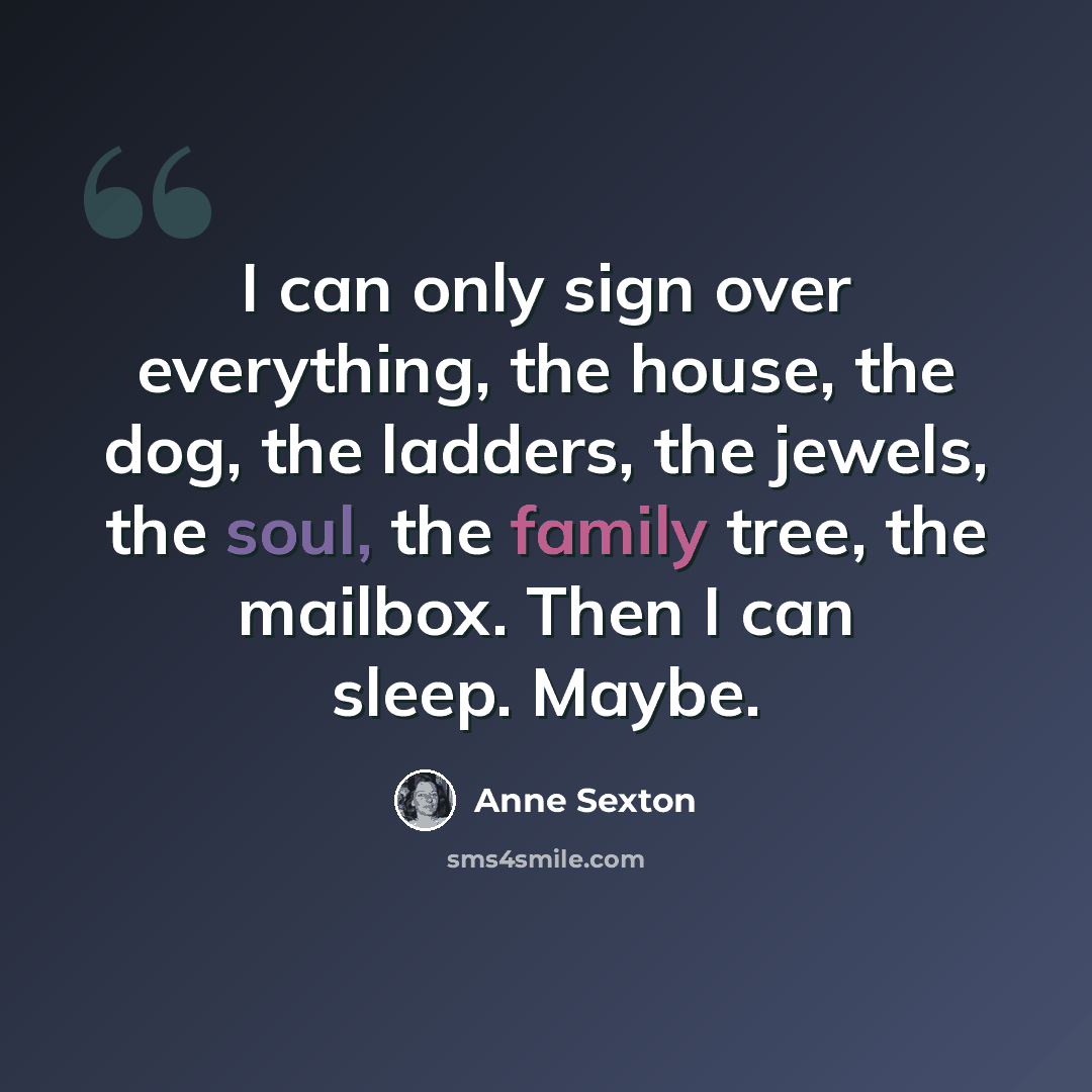 “I can only sign over everything, the house, the dog, the ladders, the jewels, the soul, the family tree, the mailbox. Then I can sleep. Maybe.” quote by Anne Sexton