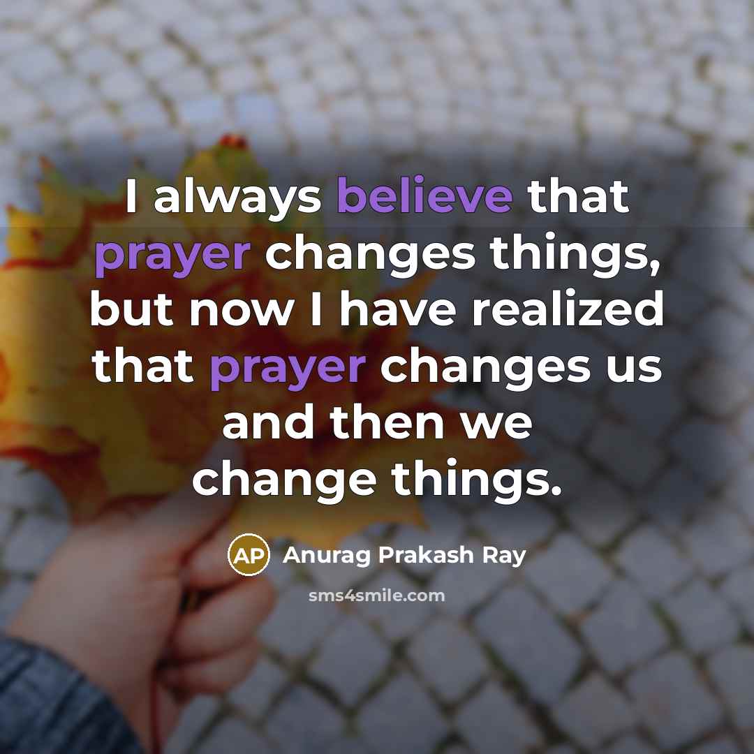 “I always believe that prayer changes things, but now I have realized that prayer changes us and then we change things.” quote by Anurag Prakash Ray