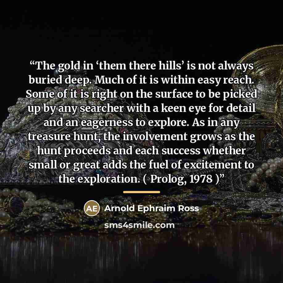 “The gold in ‘them there hills’ is not always buried deep. Much of it is within easy reach. Some of it is right on the surface to be picked up by any searcher with a keen eye for detail and an eagerness to explore. As in any treasure hunt, the involvement grows as the hunt proceeds and each success…” quote by Arnold Ephraim Ross