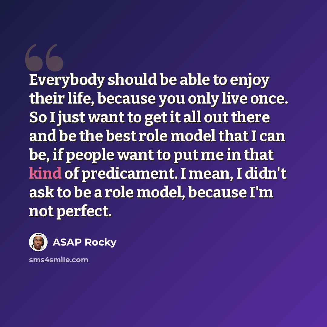 “Everybody should be able to enjoy their life, because you only live once. So I just want to get it all out there and be the best role model that I can be, if people want to put me in that kind of predicament. I mean, I didn't ask to be a role model, because I'm not perfect.” quote by ASAP Rocky