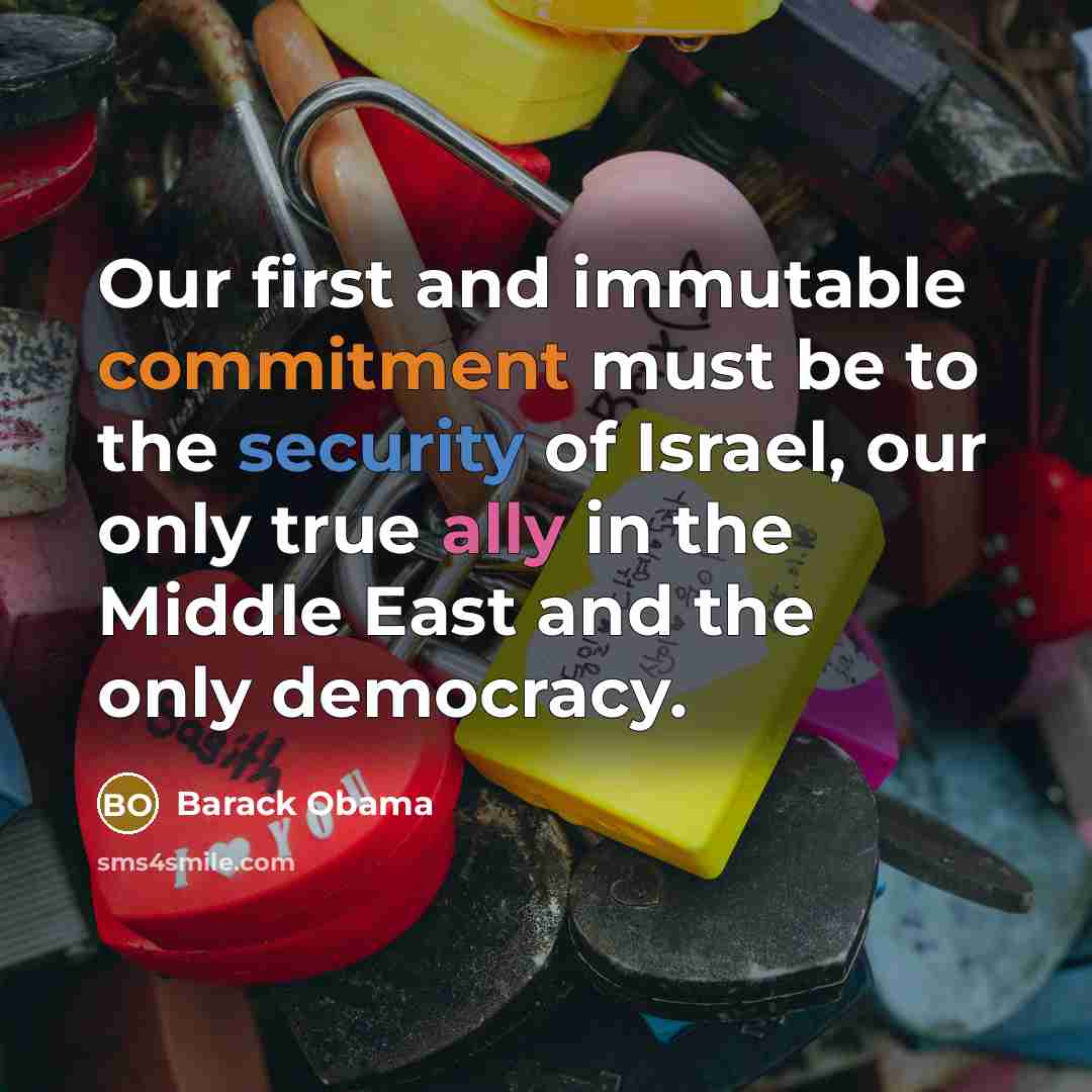 “Our first and immutable commitment must be to the security of Israel, our only true ally in the Middle East and the only democracy.” quote by Barack Obama